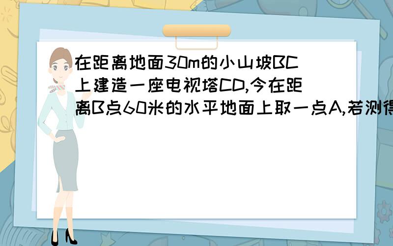 在距离地面30m的小山坡BC上建造一座电视塔CD,今在距离B点60米的水平地面上取一点A,若测得角CAD=45°,求这座电视塔的高度.