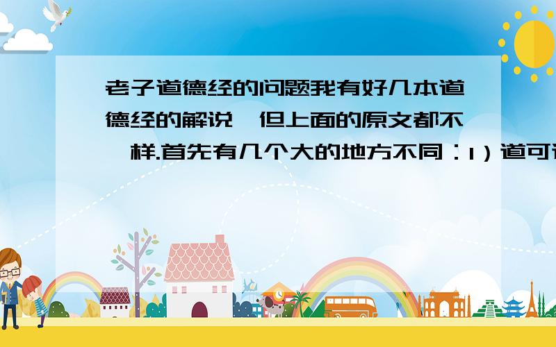 老子道德经的问题我有好几本道德经的解说,但上面的原文都不一样.首先有几个大的地方不同：1）道可道,非常道道,可道也,非恒道也这是一句话,可是怎么会有这么大的偏差呢?2）无名天地之