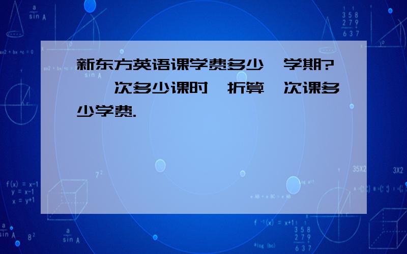 新东方英语课学费多少一学期?,一次多少课时,折算一次课多少学费.