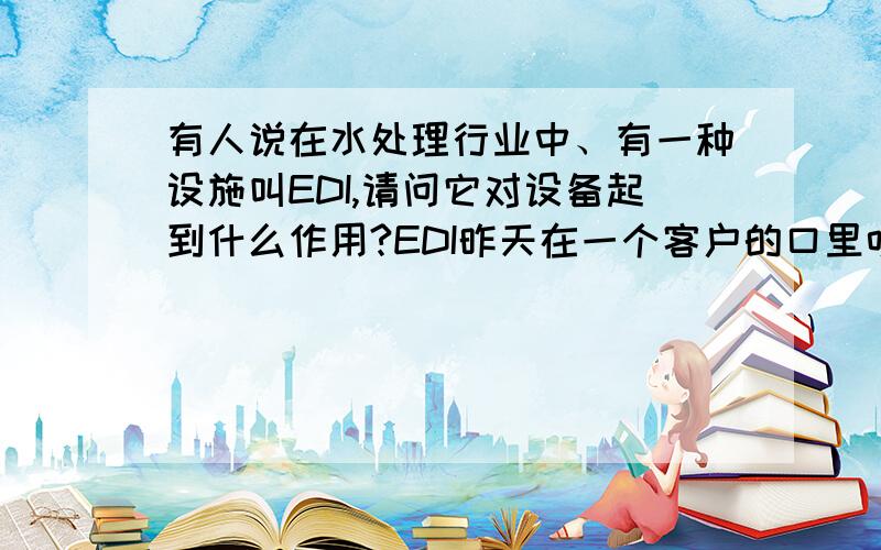 有人说在水处理行业中、有一种设施叫EDI,请问它对设备起到什么作用?EDI昨天在一个客户的口里听说的,说水质可以达到15兆欧,请问他的作用与应用范围是什么?是否有回收率?