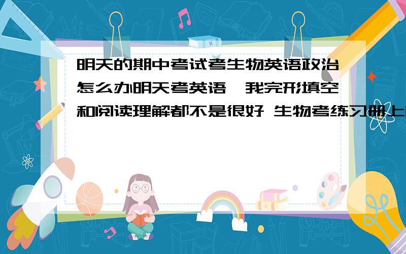 明天的期中考试考生物英语政治怎么办明天考英语,我完形填空和阅读理解都不是很好 生物考练习册上的选择题原题和大题,很多很多,我怎么记都记不住怎么办我生物最差了 政治是要背一条