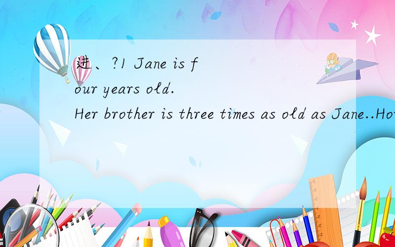 进、?1 Jane is four years old.Her brother is three times as old as Jane..How old will Mark be when he is twice as old as Jane?