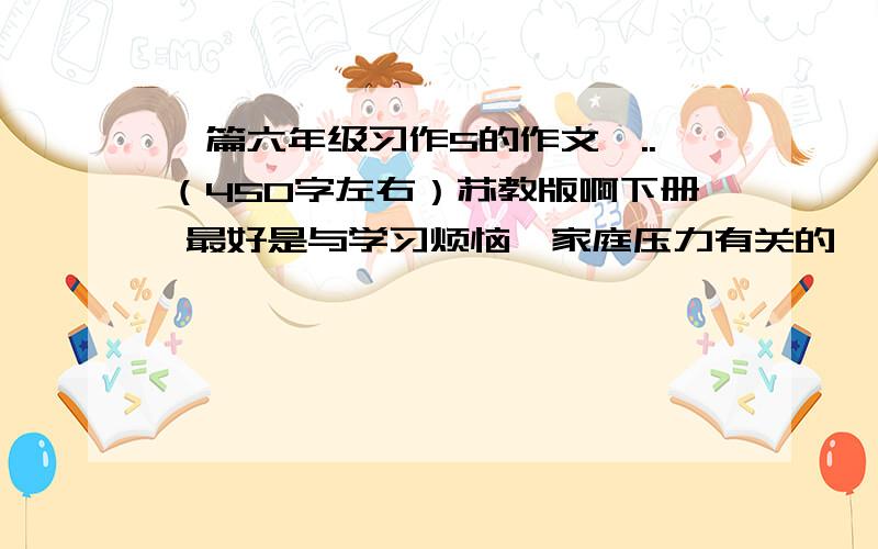 一篇六年级习作5的作文,..（450字左右）苏教版啊下册 最好是与学习烦恼、家庭压力有关的