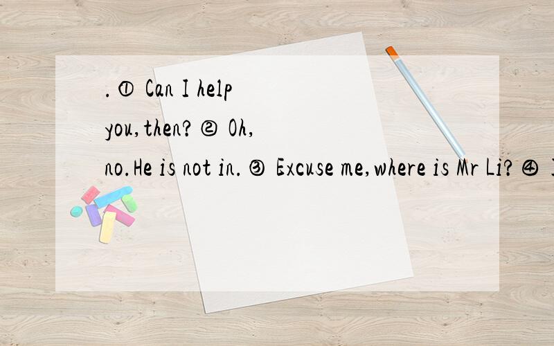 .① Can I help you,then?② Oh,no.He is not in.③ Excuse me,where is Mr Li?④ I think he is at.① Can I help you,then?② Oh,no.He is not in.③ Excuse me,where is Mr Li?④ I think he is at home.⑤ Thank you.But I must go now.A.①③④②⑤