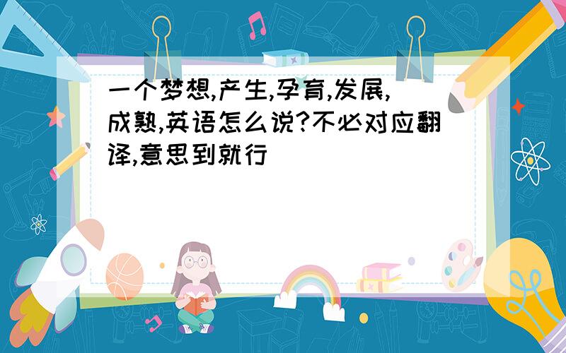 一个梦想,产生,孕育,发展,成熟,英语怎么说?不必对应翻译,意思到就行