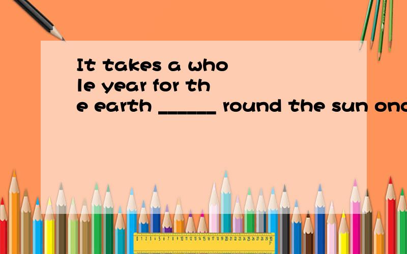 It takes a whole year for the earth ______ round the sun once.a.traveling b.to travel c.traveled d.travels