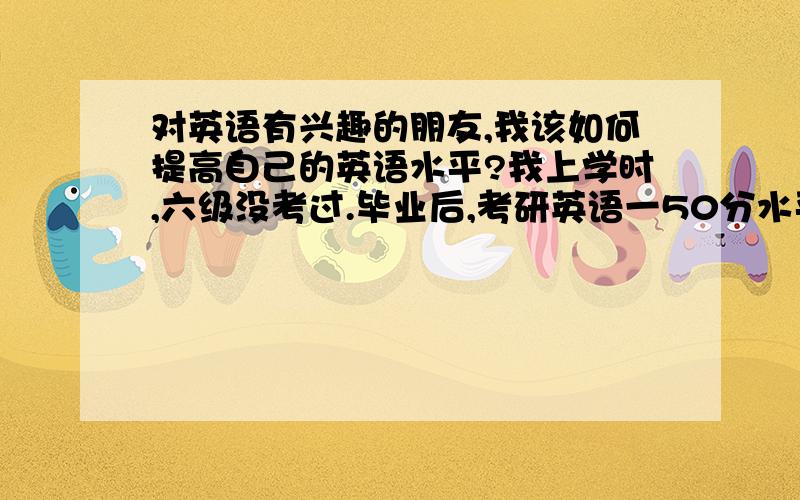 对英语有兴趣的朋友,我该如何提高自己的英语水平?我上学时,六级没考过.毕业后,考研英语一50分水平（没考上）.现在吧,平时背背单词,像星火的,感觉能背的都背个差不多了,背烂了.也仔细看