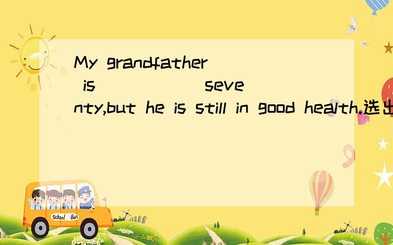 My grandfather is _____ seventy,but he is still in good health.选出答案并说明原因.A.more B.above C.over D.less