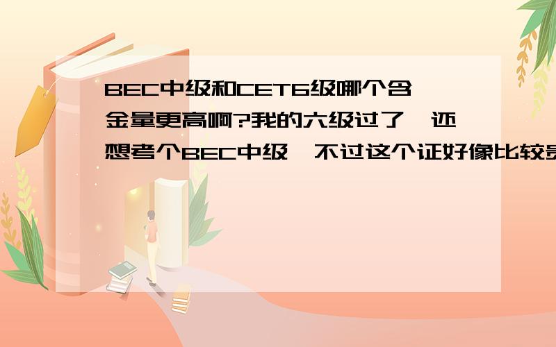 BEC中级和CET6级哪个含金量更高啊?我的六级过了,还想考个BEC中级,不过这个证好像比较贵,不知道如果去南方的一些外贸企业去找工作会不会派上用场,还有,这个证和六级哪个难度更大?