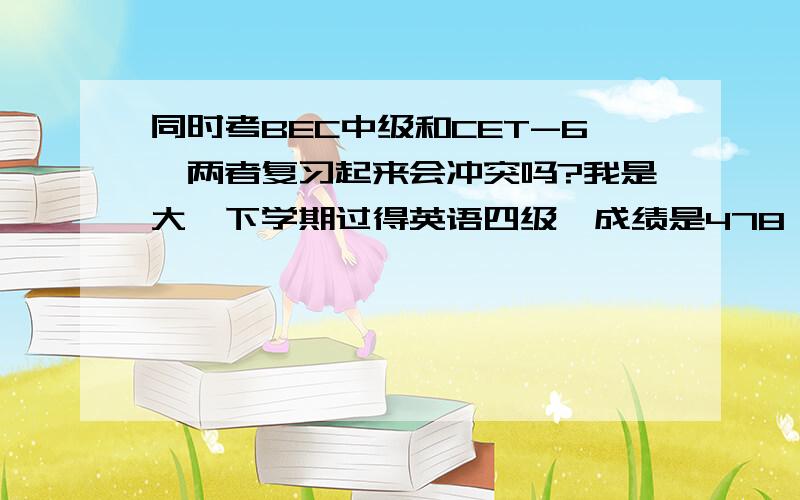 同时考BEC中级和CET-6,两者复习起来会冲突吗?我是大一下学期过得英语四级,成绩是478,六级刚查了414没过.考虑到现在大三下半期了,所以想在这学期同时报考6月份的英语六级和的5月底的BEC中级