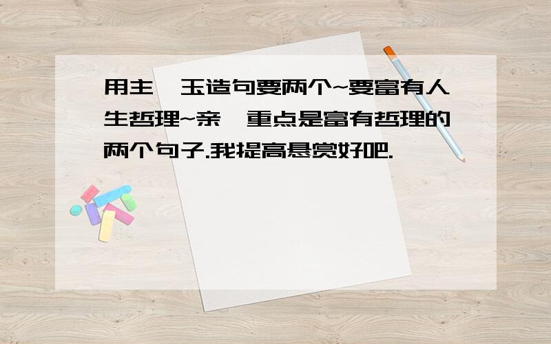 用主、玉造句要两个~要富有人生哲理~亲,重点是富有哲理的两个句子.我提高悬赏好吧.