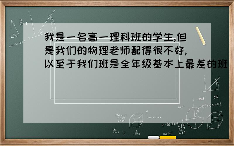 我是一名高一理科班的学生,但是我们的物理老师配得很不好,以至于我们班是全年级基本上最差的班（他教了个班）.我们全班同学现在的物理都全是自学的,我们物理老师上课讲的的也只不过