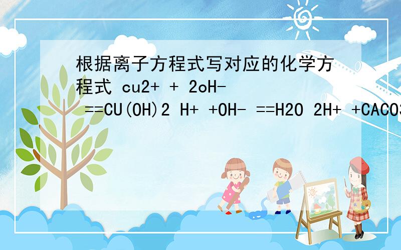 根据离子方程式写对应的化学方程式 cu2+ + 2oH- ==CU(OH)2 H+ +OH- ==H2O 2H+ +CACO3==CACL2+H2O+CO2