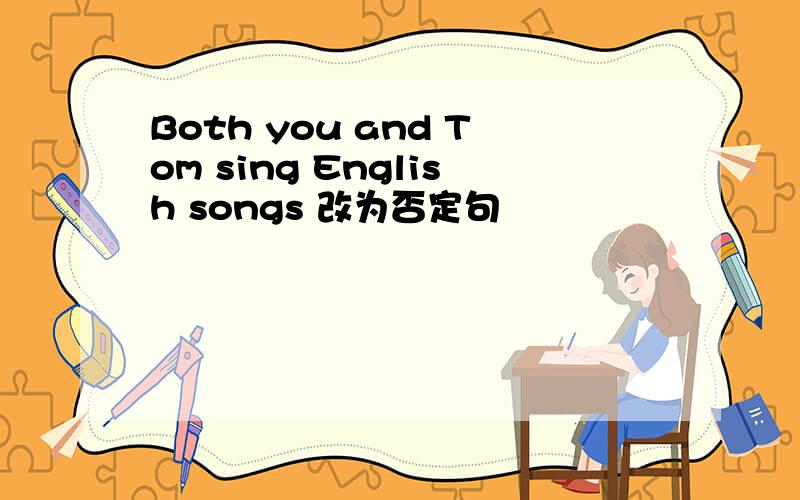 Both you and Tom sing English songs 改为否定句