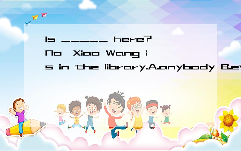 Is _____ here?No,Xiao Wang is in the library.A.anybody B.everybody C.somebody D.nobody为什么?否定句.