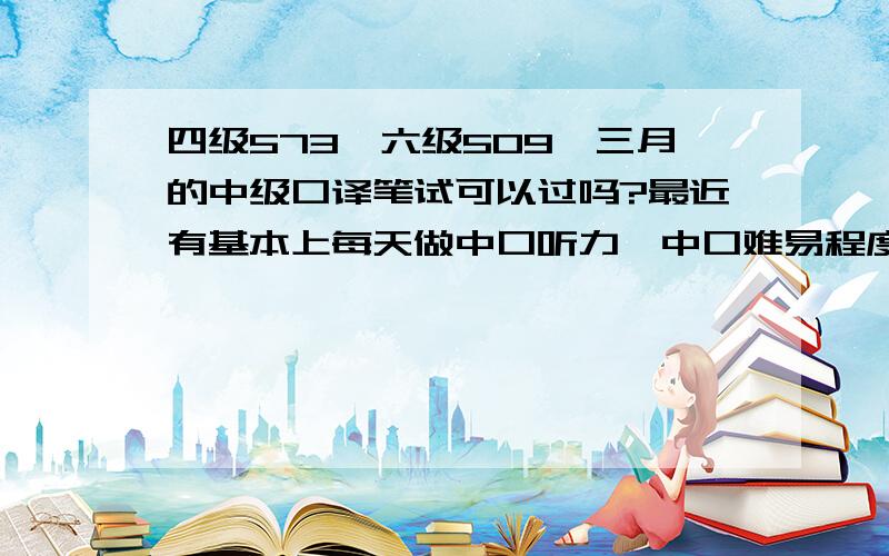 四级573,六级509,三月的中级口译笔试可以过吗?最近有基本上每天做中口听力,中口难易程度是多少?