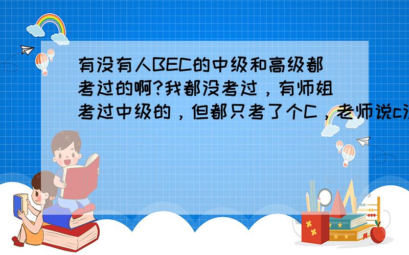 有没有人BEC的中级和高级都考过的啊?我都没考过，有师姐考过中级的，但都只考了个C，老师说c没什么用。也有师姐直接拼高级的，但却过了，当然她英语很厉害的。我现在很纠结，如果中