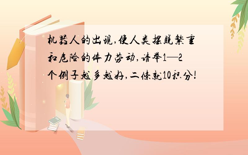 机器人的出现,使人类摆脱繁重和危险的体力劳动,请举1—2个例子越多越好,二条就10积分!