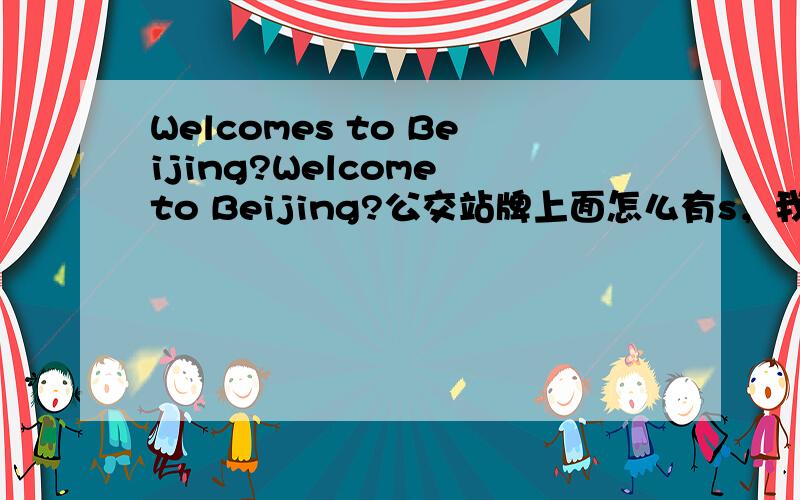 Welcomes to Beijing?Welcome to Beijing?公交站牌上面怎么有s，我纳闷半天，还真感觉晕了。北京的奥运英语不是有专人负责么？