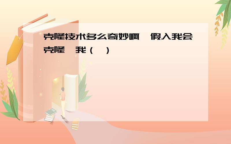 克隆技术多么奇妙啊,假入我会克隆,我（ ）