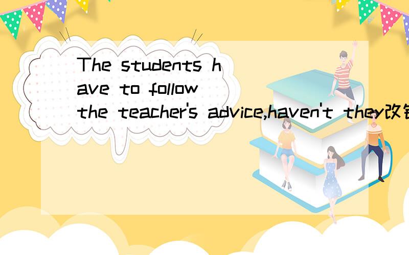 The students have to follow the teacher's advice,haven't they改错
