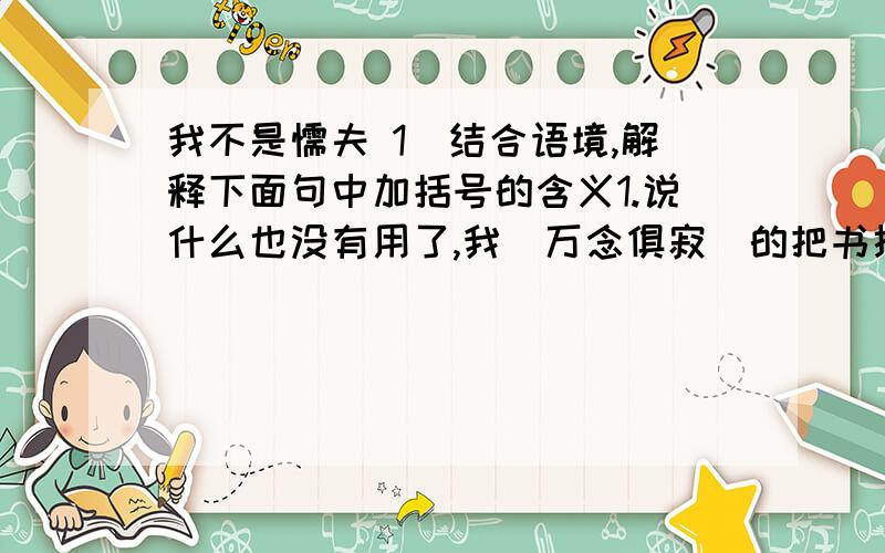 我不是懦夫 1）结合语境,解释下面句中加括号的含义1.说什么也没有用了,我（万念俱寂）的把书扔到一旁2.我（艰难）地扶着栏杆,借助步行器（慢慢）地爬起来,（又一次）咬紧牙关,推起步