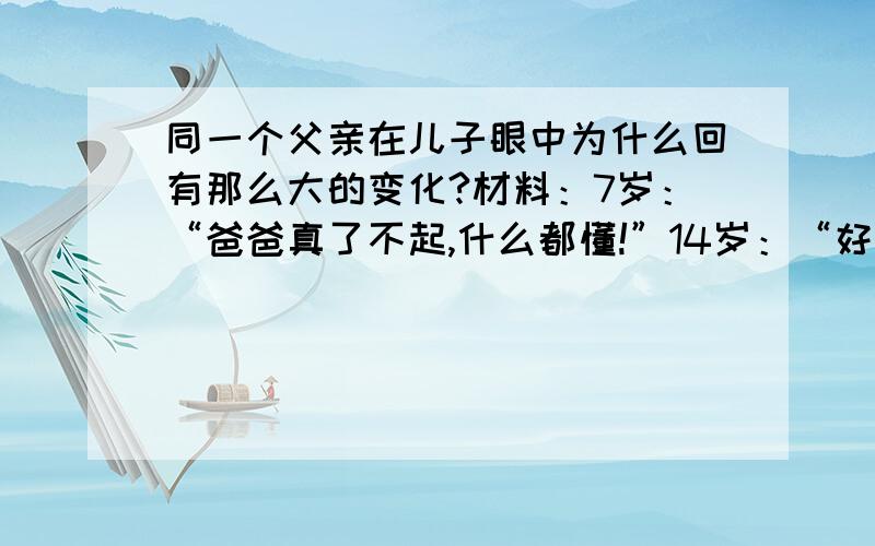 同一个父亲在儿子眼中为什么回有那么大的变化?材料：7岁：“爸爸真了不起,什么都懂!”14岁：“好象有时侯说的也不对.”20岁：“爸爸有点落伍了,他的理论和时代格格不入”25岁：“老头