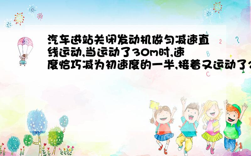 汽车进站关闭发动机做匀减速直线运动,当运动了30m时,速度恰巧减为初速度的一半,接着又运动了20s停止求：汽车滑行的总时间t,关闭发动机时的速度V0和总位移x.公式什么的明白一些 网上一些