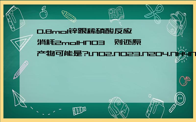 0.8mol锌跟稀硝酸反应,消耗2molHNO3,则还原产物可能是?1.NO2.NO23.N2O4.NH4NO3A.1、4 B1、2 C2、3 D3、4