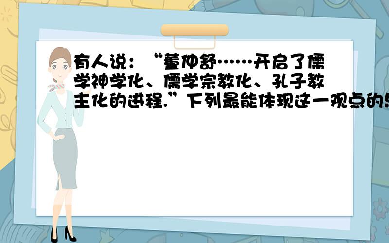 有人说：“董仲舒……开启了儒学神学化、儒学宗教化、孔子教主化的进程.”下列最能体现这一观点的思想是A.“罢黜百家,独尊儒术”B.“天人感应”“君权神授”C.实践德政,推行教化D.“