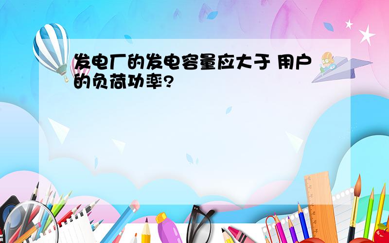 发电厂的发电容量应大于 用户的负荷功率?