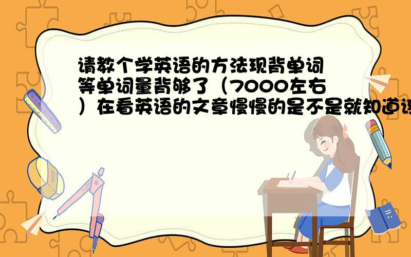 请教个学英语的方法现背单词 等单词量背够了（7000左右）在看英语的文章慢慢的是不是就知道该怎么说外语啦