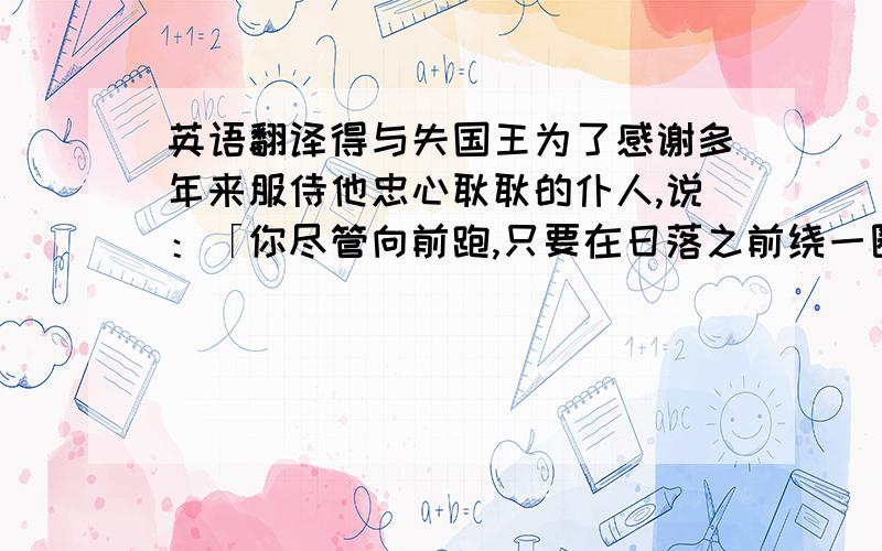 英语翻译得与失国王为了感谢多年来服侍他忠心耿耿的仆人,说：「你尽管向前跑,只要在日落之前绕一圈回来,围到的土地全部送给你.」 仆人欣喜万分,不停的往前跑,简直像一头发了疯的野兽