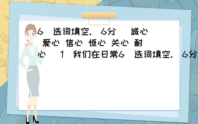 6．选词填空.（6分） 诚心 爱心 信心 恒心 关心 耐心 （1）我们在日常6．选词填空.（6分） 诚心 爱心 信心 恒心 关心 耐心（1）我们在日常生活中,对自己要有（ ）,做事要有（ ）,学习要有