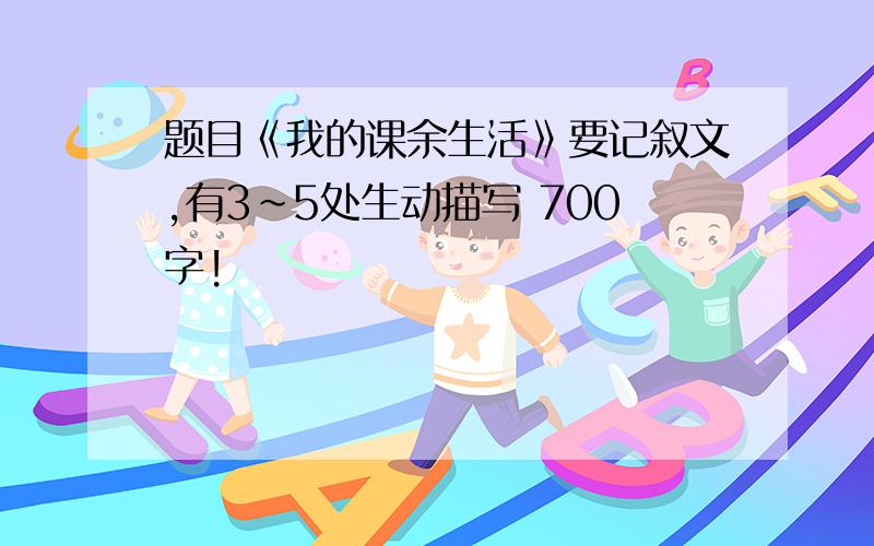 题目《我的课余生活》要记叙文,有3~5处生动描写 700字!