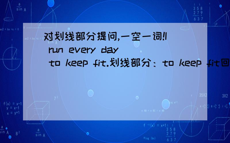 对划线部分提问,一空一词!I run every day to keep fit.划线部分：to keep fit回答：____ ____ ____ every day.