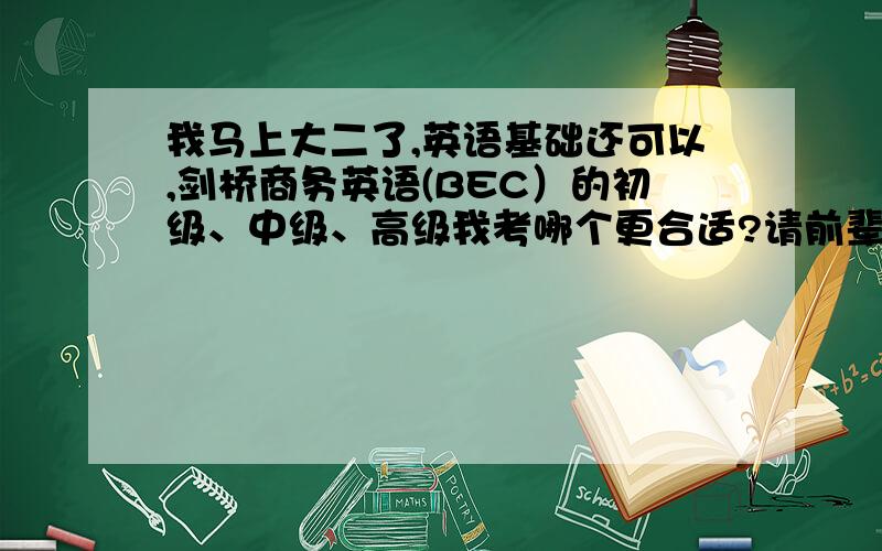 我马上大二了,英语基础还可以,剑桥商务英语(BEC）的初级、中级、高级我考哪个更合适?请前辈指教,