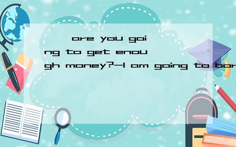 【 】are you going to get enough money?-I am going to borrow some from my friends【 】are you going to get enough money?-I am going to borrow some from my friends