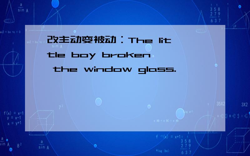 改主动变被动：The little boy broken the window glass.