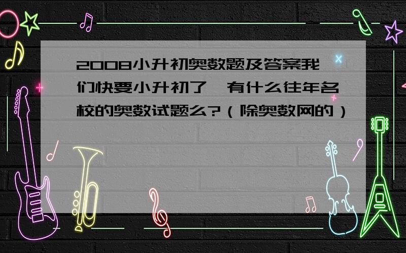 2008小升初奥数题及答案我们快要小升初了,有什么往年名校的奥数试题么?（除奥数网的）