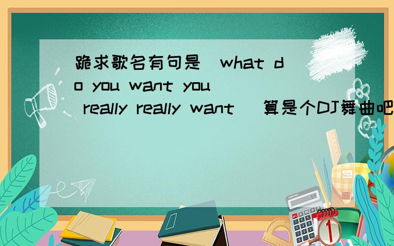 跪求歌名有句是（what do you want you really really want ）算是个DJ舞曲吧!歌词语速挺快的比较流行的就是不知道歌名