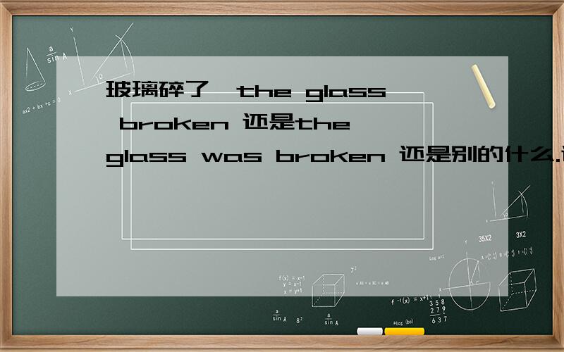 玻璃碎了,the glass broken 还是the glass was broken 还是别的什么.谢谢!