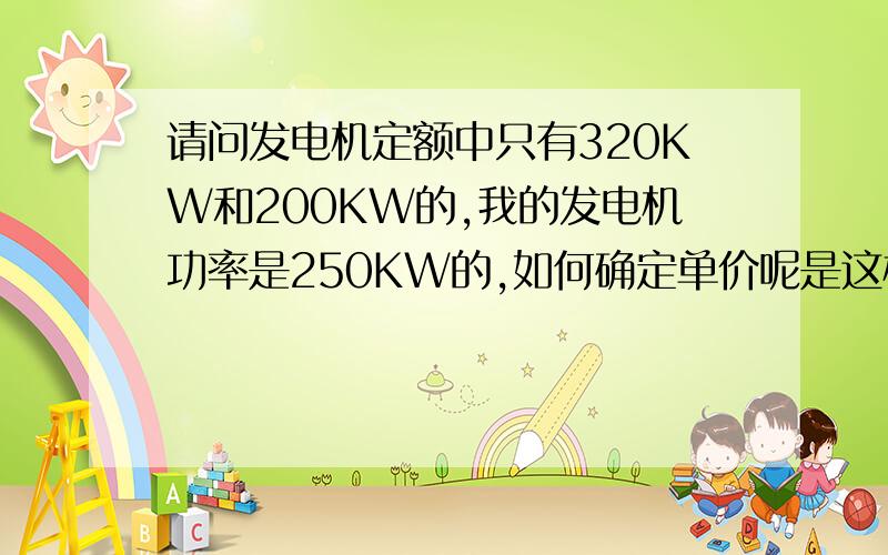 请问发电机定额中只有320KW和200KW的,我的发电机功率是250KW的,如何确定单价呢是这样的,我们这工地上停电了,建设单位就指示施工单位发电焊接钢筋笼.对发电机的台班我们都达成了统一的数