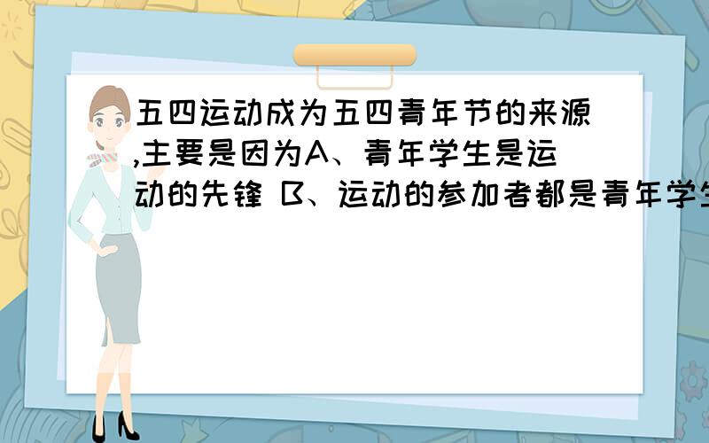 五四运动成为五四青年节的来源,主要是因为A、青年学生是运动的先锋 B、运动的参加者都是青年学生C、五四运动席卷全国 D、运动主力由工人转向学生