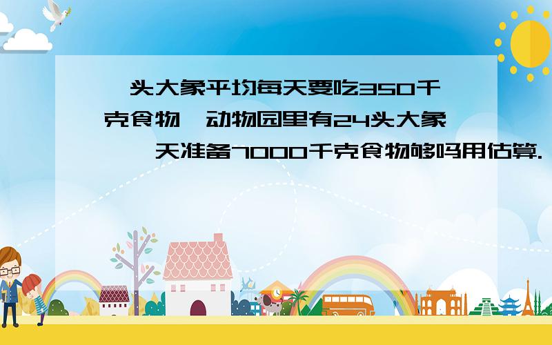 一头大象平均每天要吃350千克食物,动物园里有24头大象,一天准备7000千克食物够吗用估算.