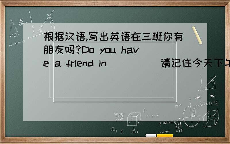 根据汉语,写出英语在三班你有朋友吗?Do you have a friend in ( ) ( 请记住今天下午带上你的钢笔．( )( )( )your pen this afternoon,piease.