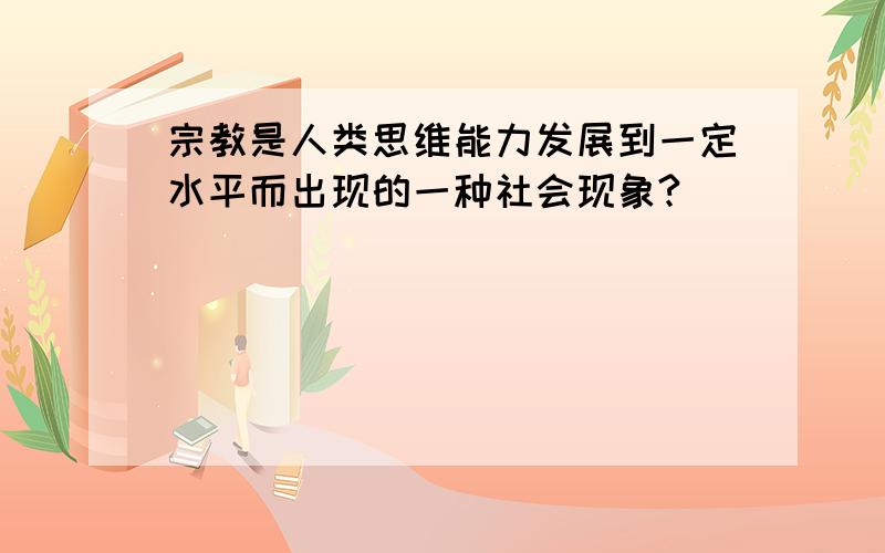 宗教是人类思维能力发展到一定水平而出现的一种社会现象?