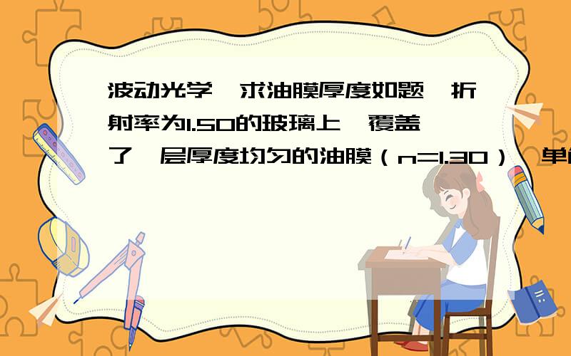 波动光学,求油膜厚度如题,折射率为1.50的玻璃上,覆盖了一层厚度均匀的油膜（n=1.30）,单色平面波春之照射在油膜上,若所用光源的波长可以连续变化,在500nm和700nm这两个波长处观察到反射光