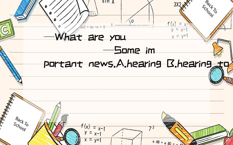 —What are you _____ —Some important news.A.hearing B.hearing to C.listening D.listening to