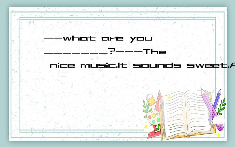 --what are you_______?---The nice music.It sounds sweet.A.listening to B.listening C.hearing to D--what are you_______?---The nice music.It sounds sweet.A.listening to B.listening C.hearing to D.hearing